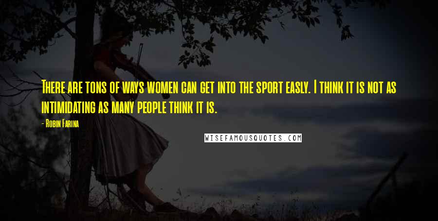 Robin Farina Quotes: There are tons of ways women can get into the sport easly. I think it is not as intimidating as many people think it is.