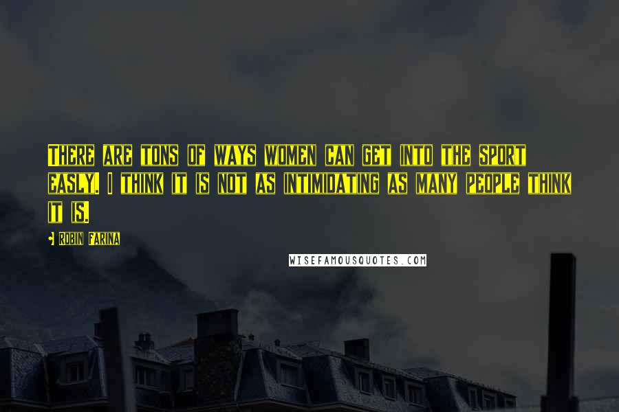 Robin Farina Quotes: There are tons of ways women can get into the sport easly. I think it is not as intimidating as many people think it is.
