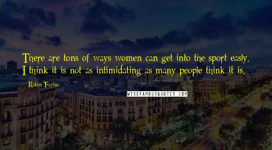 Robin Farina Quotes: There are tons of ways women can get into the sport easly. I think it is not as intimidating as many people think it is.