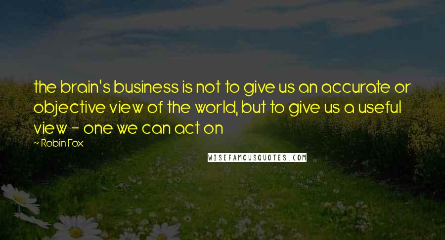 Robin Fox Quotes: the brain's business is not to give us an accurate or objective view of the world, but to give us a useful view - one we can act on