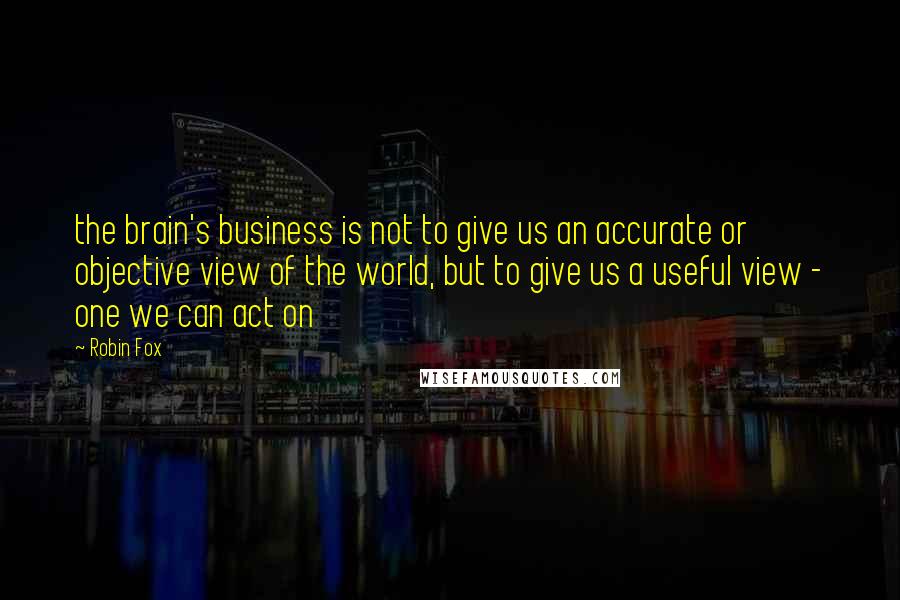 Robin Fox Quotes: the brain's business is not to give us an accurate or objective view of the world, but to give us a useful view - one we can act on