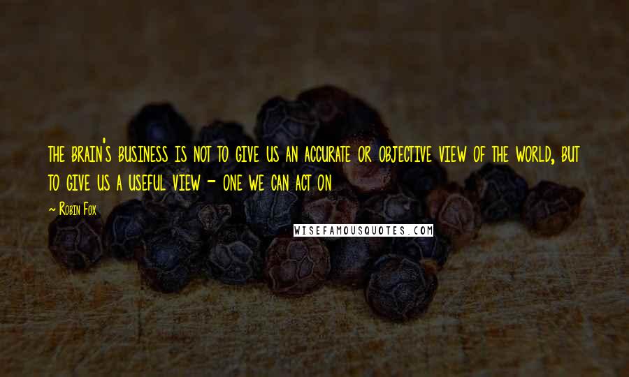 Robin Fox Quotes: the brain's business is not to give us an accurate or objective view of the world, but to give us a useful view - one we can act on