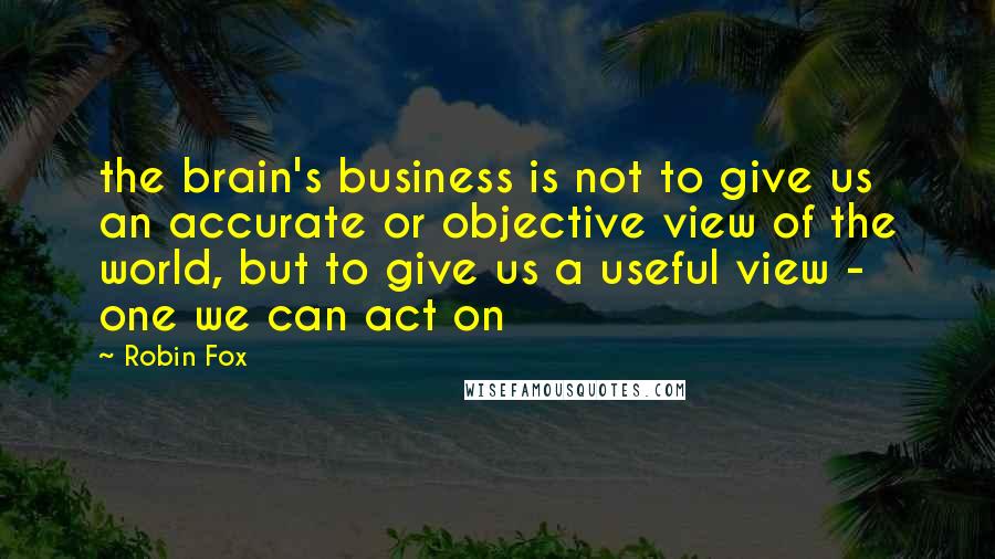Robin Fox Quotes: the brain's business is not to give us an accurate or objective view of the world, but to give us a useful view - one we can act on