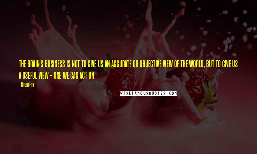 Robin Fox Quotes: the brain's business is not to give us an accurate or objective view of the world, but to give us a useful view - one we can act on