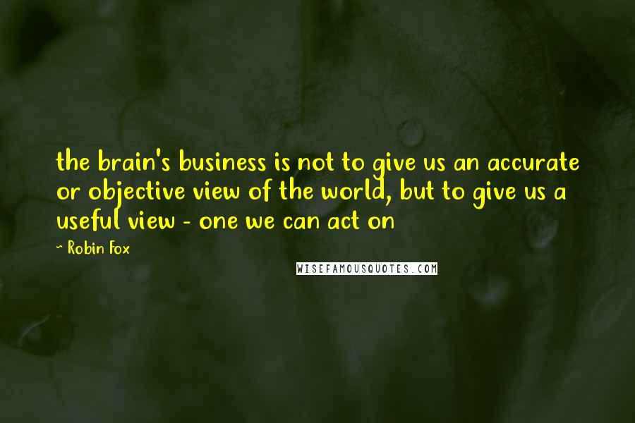 Robin Fox Quotes: the brain's business is not to give us an accurate or objective view of the world, but to give us a useful view - one we can act on