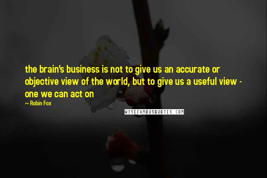 Robin Fox Quotes: the brain's business is not to give us an accurate or objective view of the world, but to give us a useful view - one we can act on