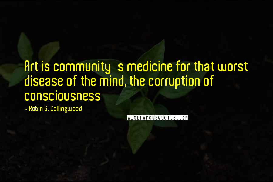 Robin G. Collingwood Quotes: Art is community's medicine for that worst disease of the mind, the corruption of consciousness