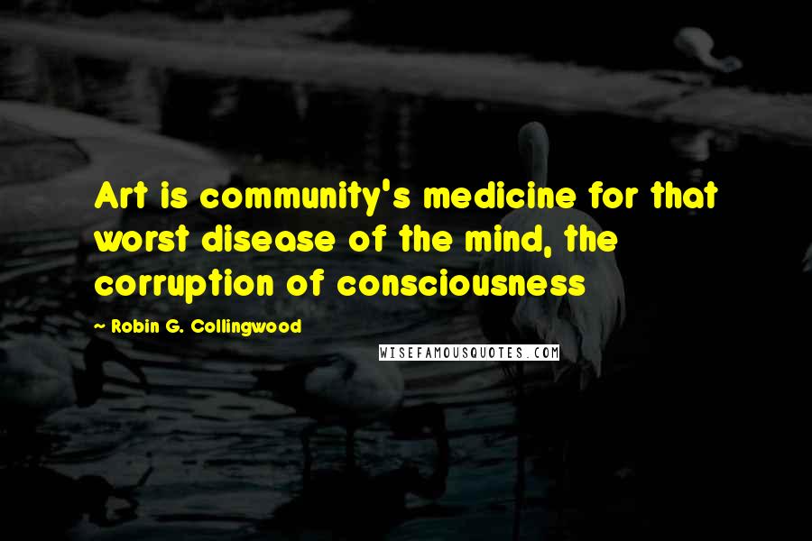 Robin G. Collingwood Quotes: Art is community's medicine for that worst disease of the mind, the corruption of consciousness