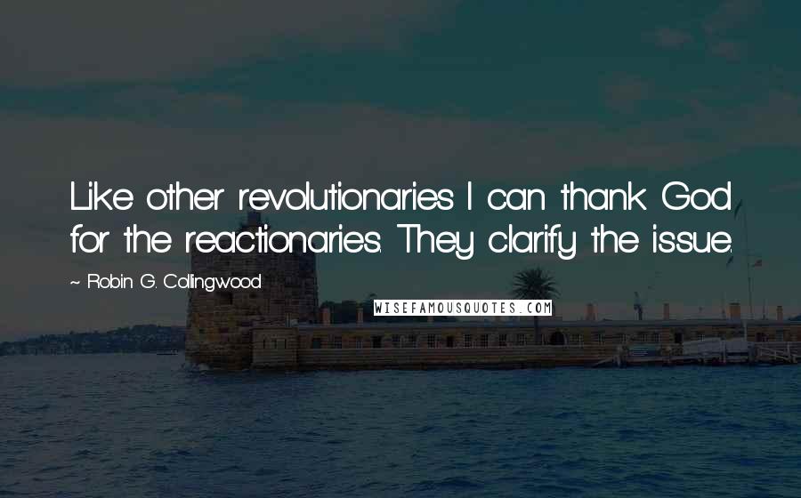 Robin G. Collingwood Quotes: Like other revolutionaries I can thank God for the reactionaries. They clarify the issue.