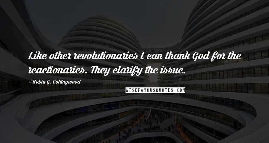 Robin G. Collingwood Quotes: Like other revolutionaries I can thank God for the reactionaries. They clarify the issue.