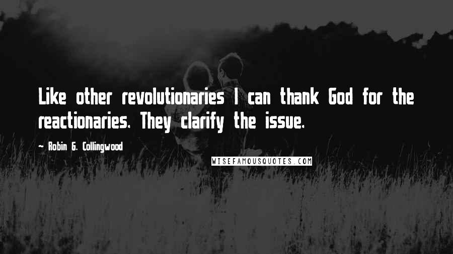 Robin G. Collingwood Quotes: Like other revolutionaries I can thank God for the reactionaries. They clarify the issue.
