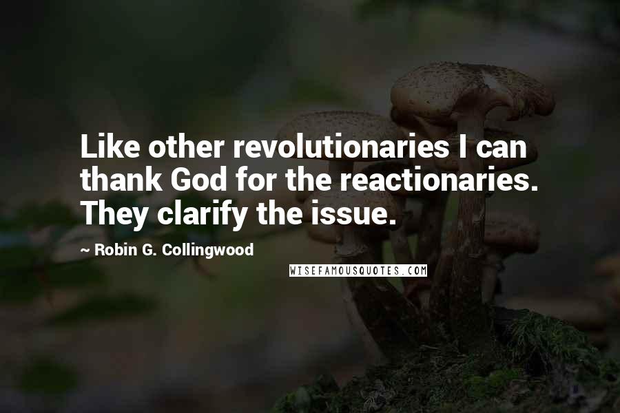 Robin G. Collingwood Quotes: Like other revolutionaries I can thank God for the reactionaries. They clarify the issue.