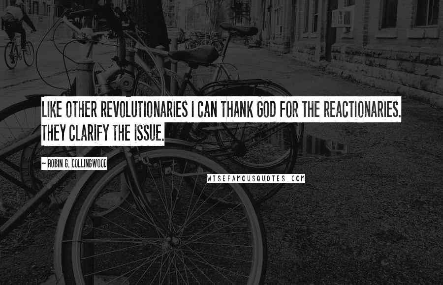 Robin G. Collingwood Quotes: Like other revolutionaries I can thank God for the reactionaries. They clarify the issue.