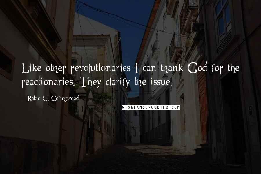 Robin G. Collingwood Quotes: Like other revolutionaries I can thank God for the reactionaries. They clarify the issue.