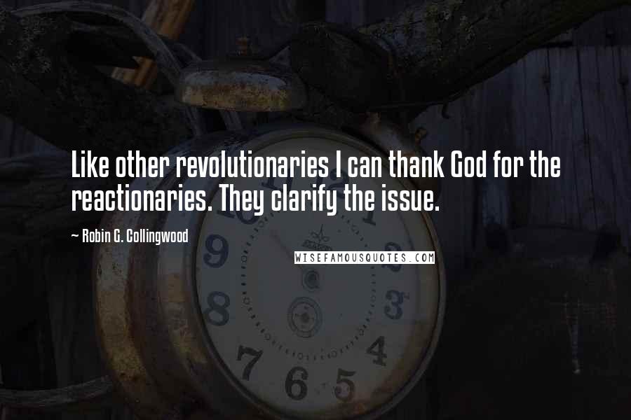 Robin G. Collingwood Quotes: Like other revolutionaries I can thank God for the reactionaries. They clarify the issue.