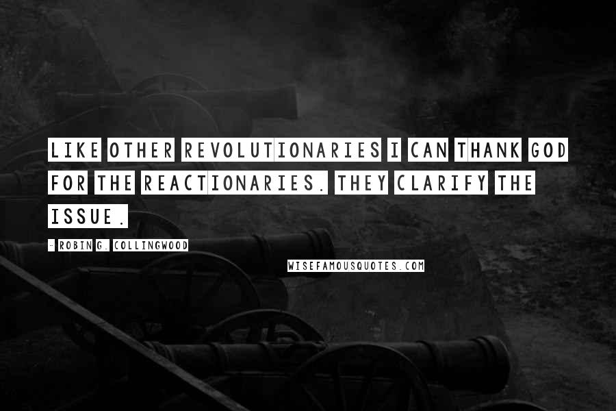 Robin G. Collingwood Quotes: Like other revolutionaries I can thank God for the reactionaries. They clarify the issue.