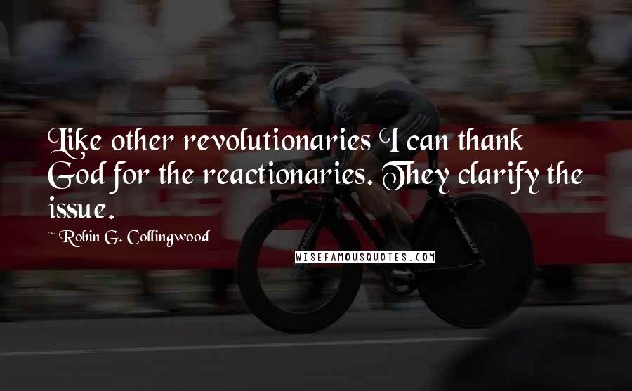Robin G. Collingwood Quotes: Like other revolutionaries I can thank God for the reactionaries. They clarify the issue.