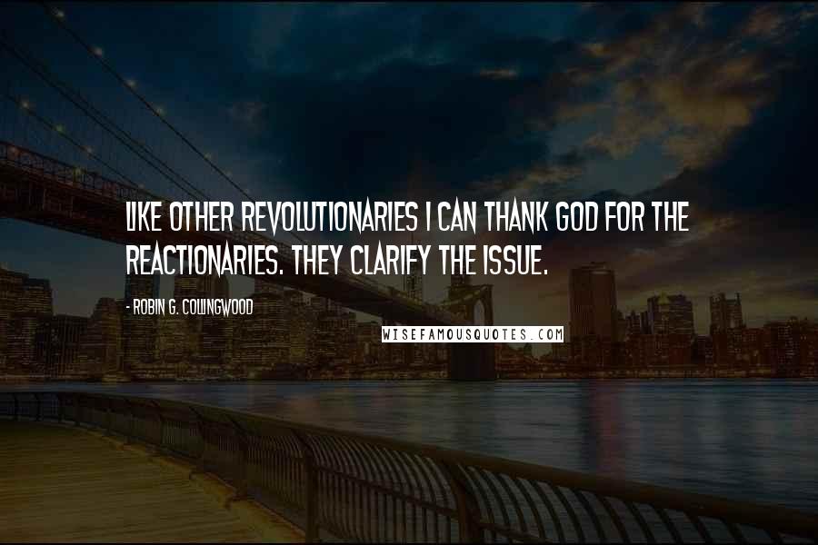 Robin G. Collingwood Quotes: Like other revolutionaries I can thank God for the reactionaries. They clarify the issue.