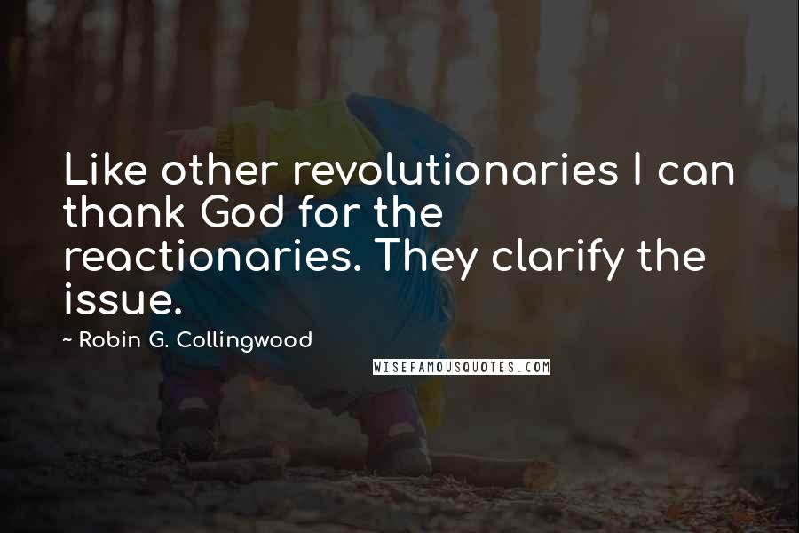 Robin G. Collingwood Quotes: Like other revolutionaries I can thank God for the reactionaries. They clarify the issue.