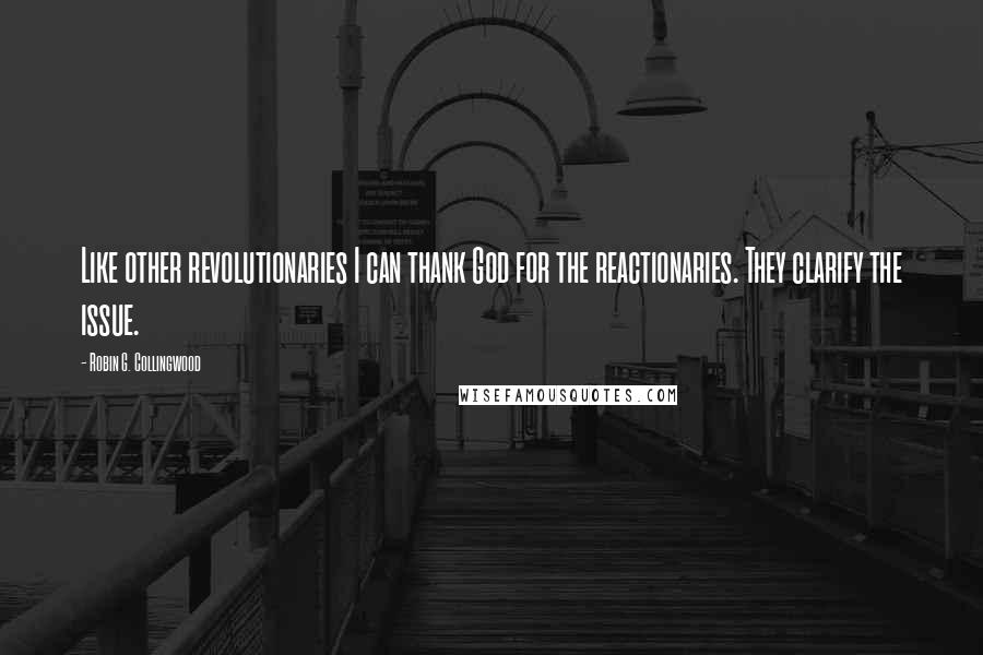 Robin G. Collingwood Quotes: Like other revolutionaries I can thank God for the reactionaries. They clarify the issue.