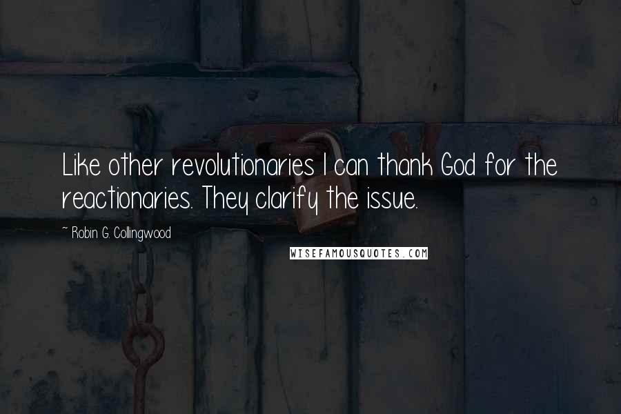 Robin G. Collingwood Quotes: Like other revolutionaries I can thank God for the reactionaries. They clarify the issue.