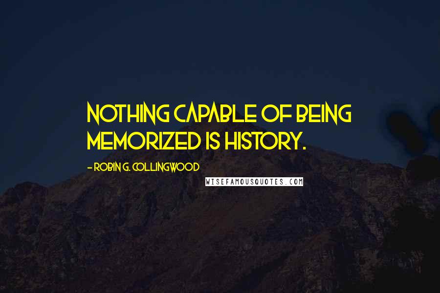 Robin G. Collingwood Quotes: Nothing capable of being memorized is history.