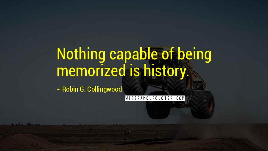 Robin G. Collingwood Quotes: Nothing capable of being memorized is history.