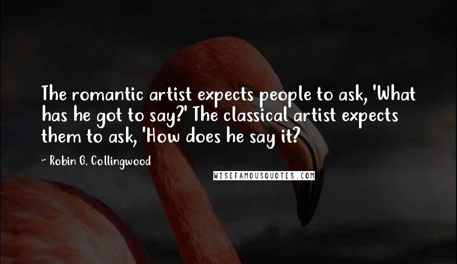 Robin G. Collingwood Quotes: The romantic artist expects people to ask, 'What has he got to say?' The classical artist expects them to ask, 'How does he say it?