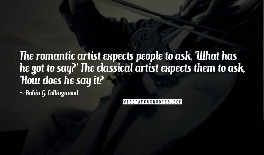 Robin G. Collingwood Quotes: The romantic artist expects people to ask, 'What has he got to say?' The classical artist expects them to ask, 'How does he say it?