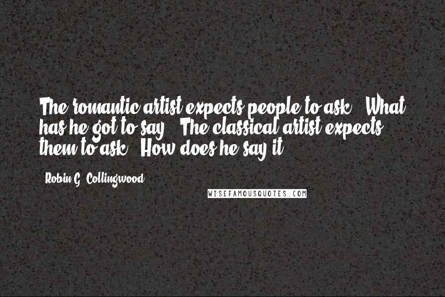 Robin G. Collingwood Quotes: The romantic artist expects people to ask, 'What has he got to say?' The classical artist expects them to ask, 'How does he say it?