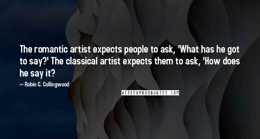 Robin G. Collingwood Quotes: The romantic artist expects people to ask, 'What has he got to say?' The classical artist expects them to ask, 'How does he say it?