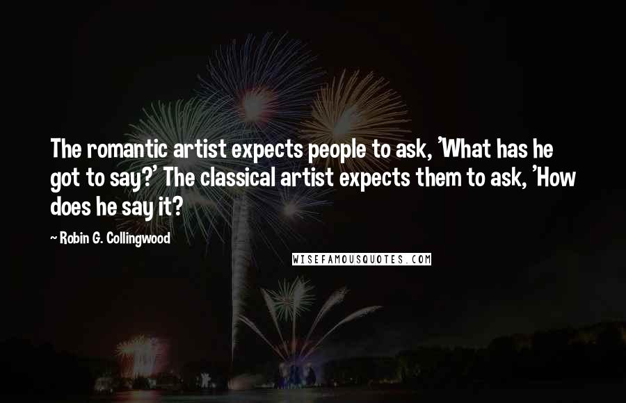 Robin G. Collingwood Quotes: The romantic artist expects people to ask, 'What has he got to say?' The classical artist expects them to ask, 'How does he say it?