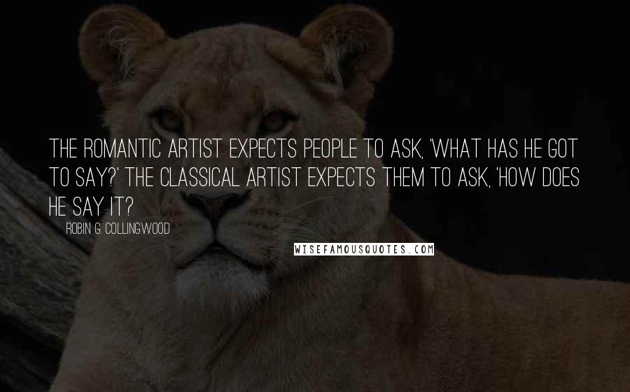 Robin G. Collingwood Quotes: The romantic artist expects people to ask, 'What has he got to say?' The classical artist expects them to ask, 'How does he say it?