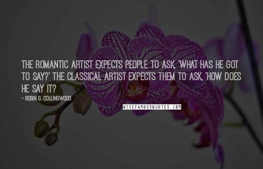 Robin G. Collingwood Quotes: The romantic artist expects people to ask, 'What has he got to say?' The classical artist expects them to ask, 'How does he say it?