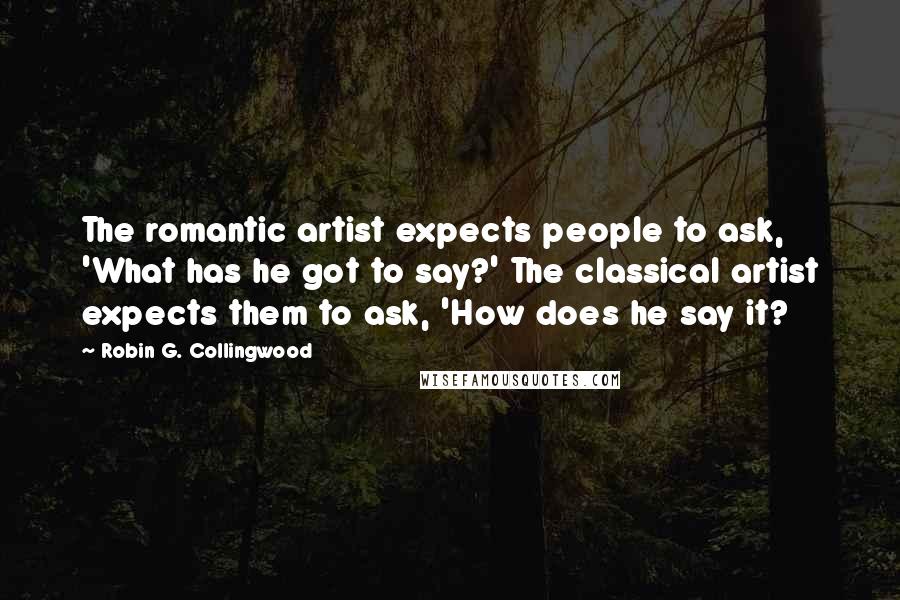 Robin G. Collingwood Quotes: The romantic artist expects people to ask, 'What has he got to say?' The classical artist expects them to ask, 'How does he say it?