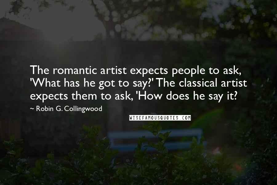 Robin G. Collingwood Quotes: The romantic artist expects people to ask, 'What has he got to say?' The classical artist expects them to ask, 'How does he say it?