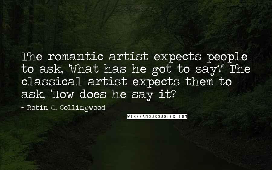 Robin G. Collingwood Quotes: The romantic artist expects people to ask, 'What has he got to say?' The classical artist expects them to ask, 'How does he say it?