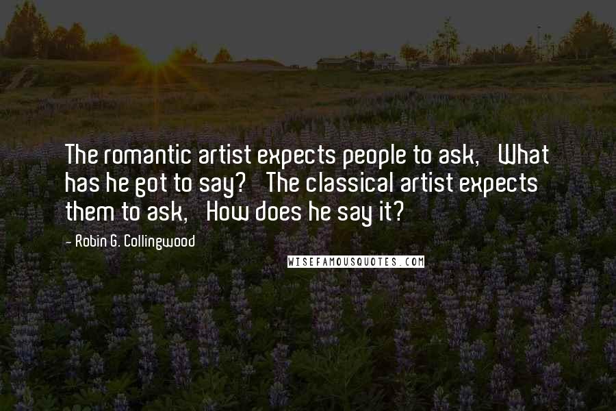 Robin G. Collingwood Quotes: The romantic artist expects people to ask, 'What has he got to say?' The classical artist expects them to ask, 'How does he say it?