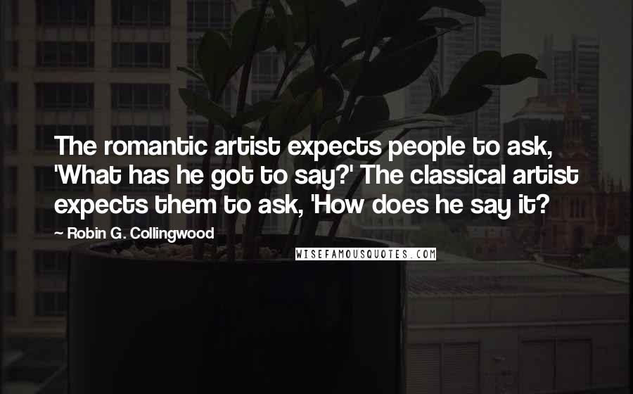 Robin G. Collingwood Quotes: The romantic artist expects people to ask, 'What has he got to say?' The classical artist expects them to ask, 'How does he say it?