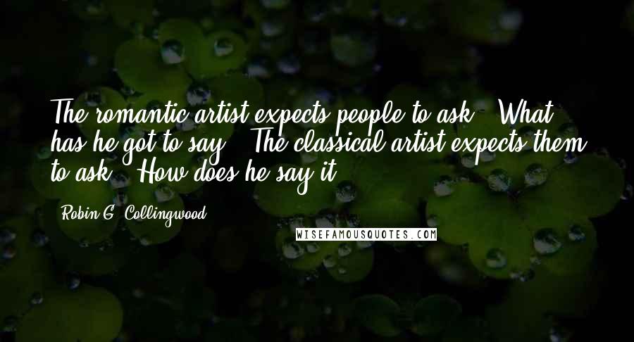 Robin G. Collingwood Quotes: The romantic artist expects people to ask, 'What has he got to say?' The classical artist expects them to ask, 'How does he say it?