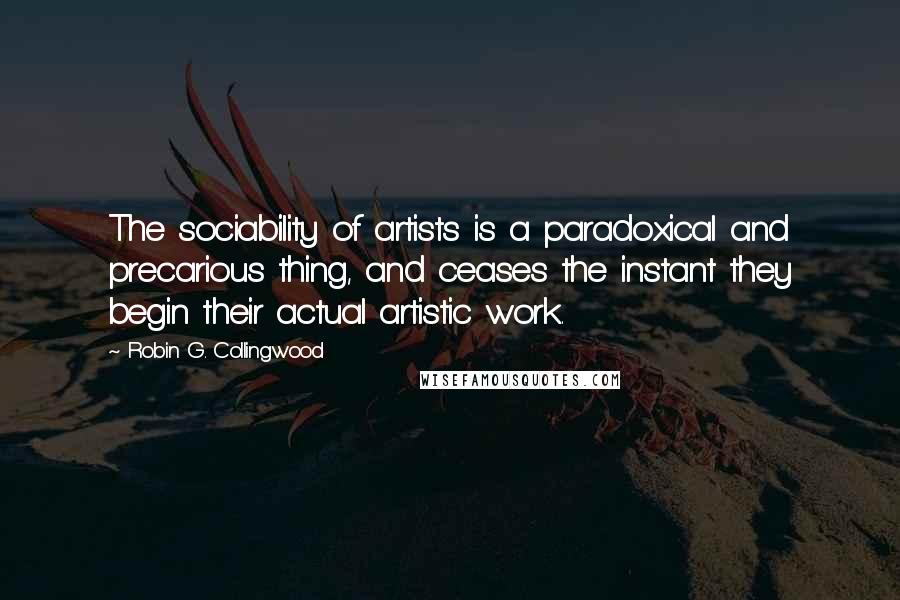 Robin G. Collingwood Quotes: The sociability of artists is a paradoxical and precarious thing, and ceases the instant they begin their actual artistic work.