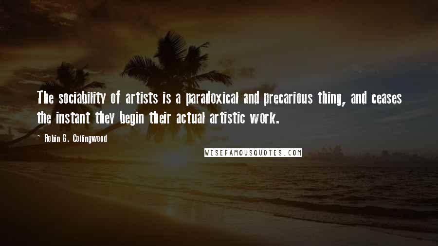 Robin G. Collingwood Quotes: The sociability of artists is a paradoxical and precarious thing, and ceases the instant they begin their actual artistic work.