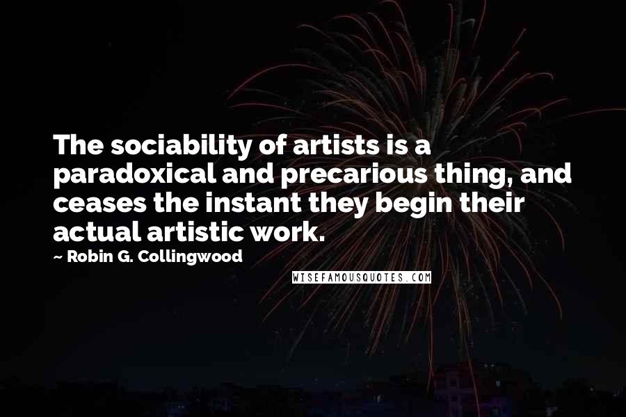 Robin G. Collingwood Quotes: The sociability of artists is a paradoxical and precarious thing, and ceases the instant they begin their actual artistic work.