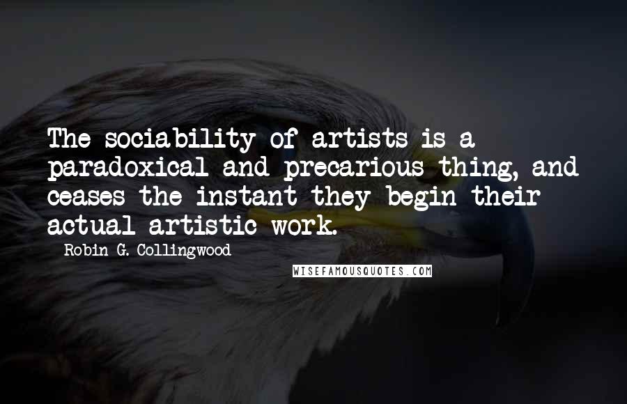 Robin G. Collingwood Quotes: The sociability of artists is a paradoxical and precarious thing, and ceases the instant they begin their actual artistic work.