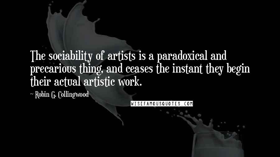 Robin G. Collingwood Quotes: The sociability of artists is a paradoxical and precarious thing, and ceases the instant they begin their actual artistic work.