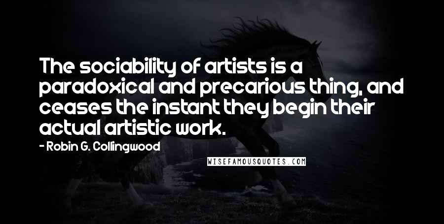 Robin G. Collingwood Quotes: The sociability of artists is a paradoxical and precarious thing, and ceases the instant they begin their actual artistic work.