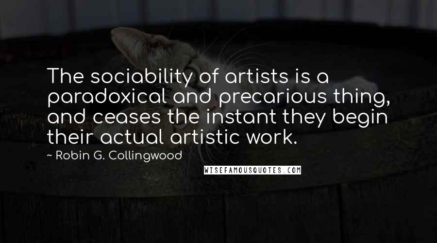 Robin G. Collingwood Quotes: The sociability of artists is a paradoxical and precarious thing, and ceases the instant they begin their actual artistic work.