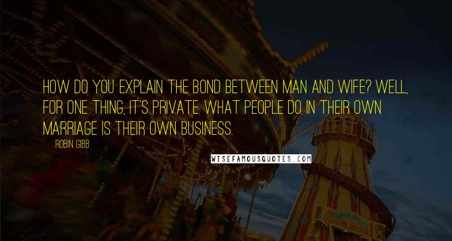 Robin Gibb Quotes: How do you explain the bond between man and wife? Well, for one thing, it's private. What people do in their own marriage is their own business.