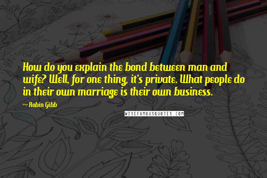 Robin Gibb Quotes: How do you explain the bond between man and wife? Well, for one thing, it's private. What people do in their own marriage is their own business.