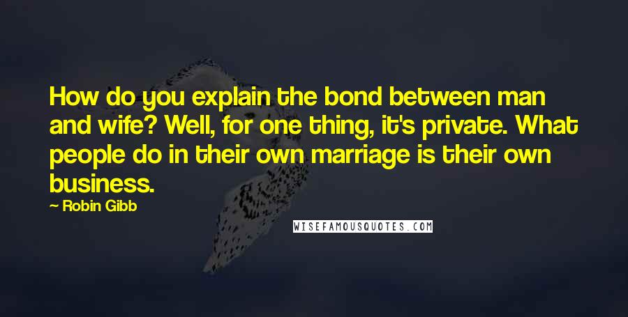 Robin Gibb Quotes: How do you explain the bond between man and wife? Well, for one thing, it's private. What people do in their own marriage is their own business.